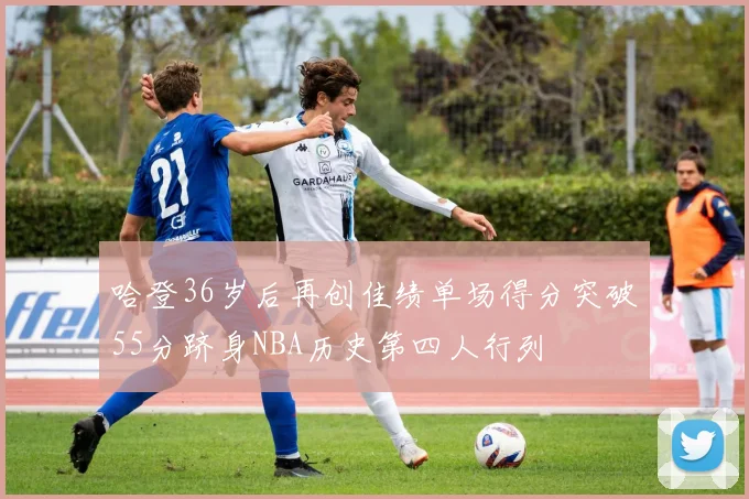 哈登36岁后再创佳绩单场得分突破55分跻身NBA历史第四人行列