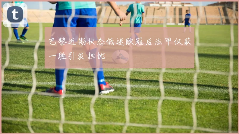 巴黎近期状态低迷欧冠后法甲仅获一胜引发担忧