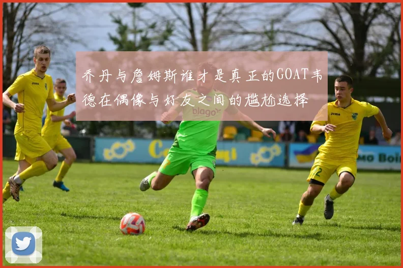 乔丹与詹姆斯谁才是真正的GOAT韦德在偶像与好友之间的尴尬选择