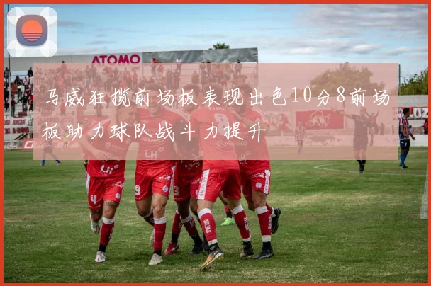 马威狂揽前场板表现出色10分8前场板助力球队战斗力提升