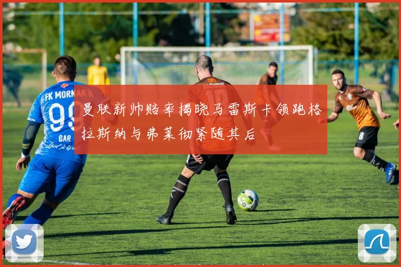 曼联新帅赔率揭晓马雷斯卡领跑格拉斯纳与弗莱彻紧随其后