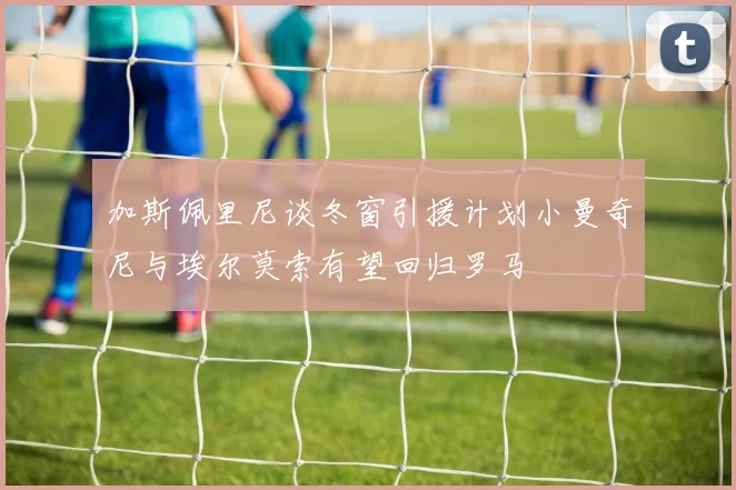 加斯佩里尼谈冬窗引援计划小曼奇尼与埃尔莫索有望回归罗马