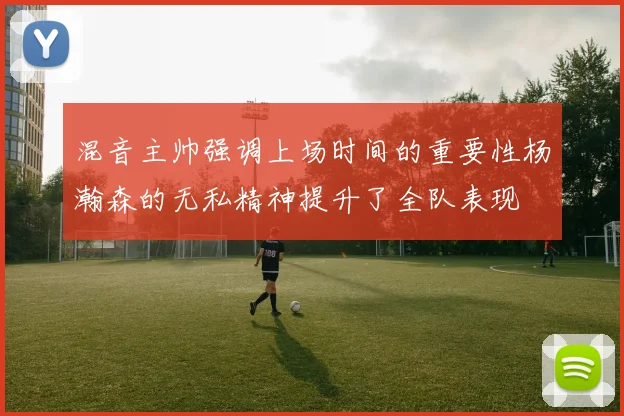混音主帅强调上场时间的重要性杨瀚森的无私精神提升了全队表现