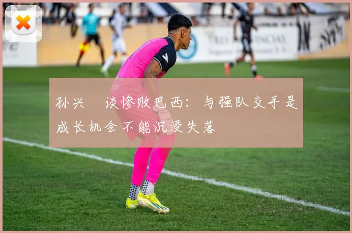 孙兴慜谈惨败巴西：与强队交手是成长机会不能沉浸失落