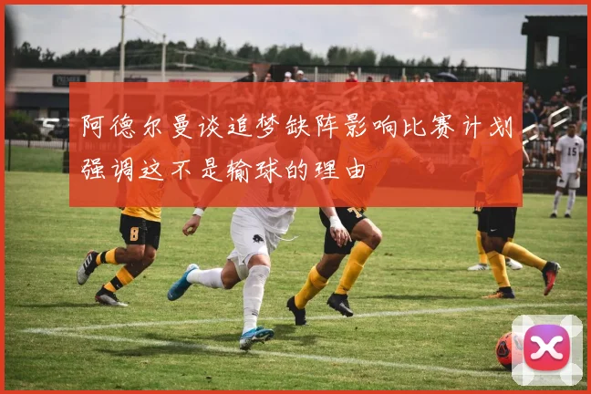 阿德尔曼谈追梦缺阵影响比赛计划强调这不是输球的理由