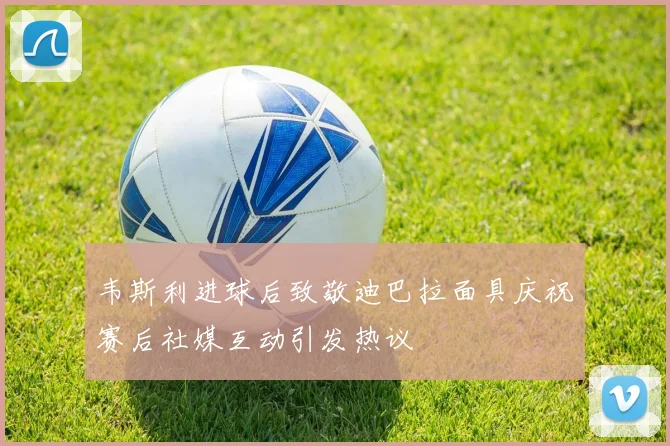韦斯利进球后致敬迪巴拉面具庆祝赛后社媒互动引发热议