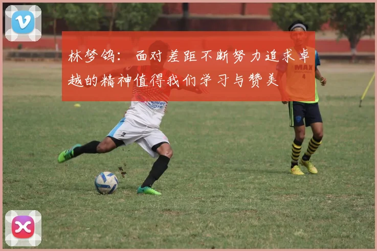 林梦鸽：面对差距不断努力追求卓越的精神值得我们学习与赞美