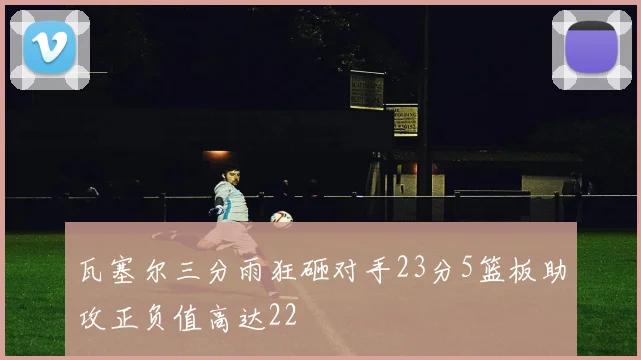 瓦塞尔三分雨狂砸对手23分5篮板助攻正负值高达22
