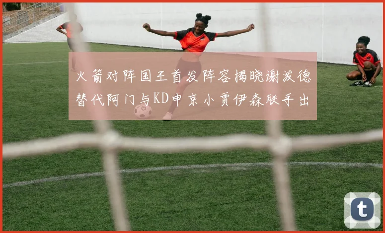 火箭对阵国王首发阵容揭晓谢泼德替代阿门与KD申京小贾伊森联手出战