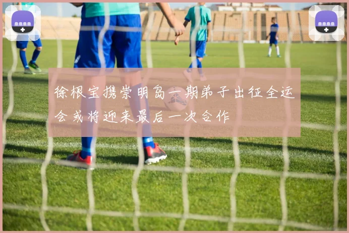 徐根宝携崇明岛一期弟子出征全运会或将迎来最后一次合作