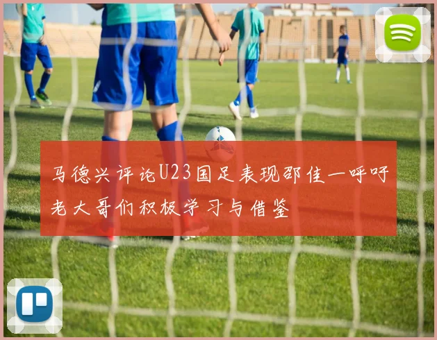 马德兴评论U23国足表现邵佳一呼吁老大哥们积极学习与借鉴