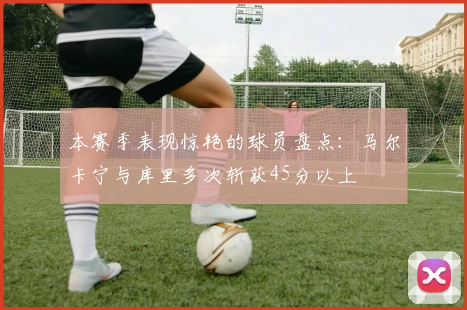 本赛季表现惊艳的球员盘点：马尔卡宁与库里多次斩获45分以上
