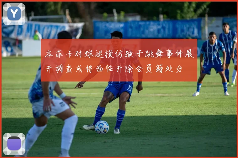 本菲卡对球迷模仿猴子跳舞事件展开调查或将面临开除会员籍处分