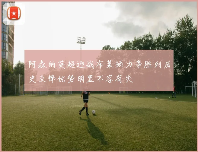 阿森纳英超迎战布莱顿力争胜利历史交锋优势明显不容有失