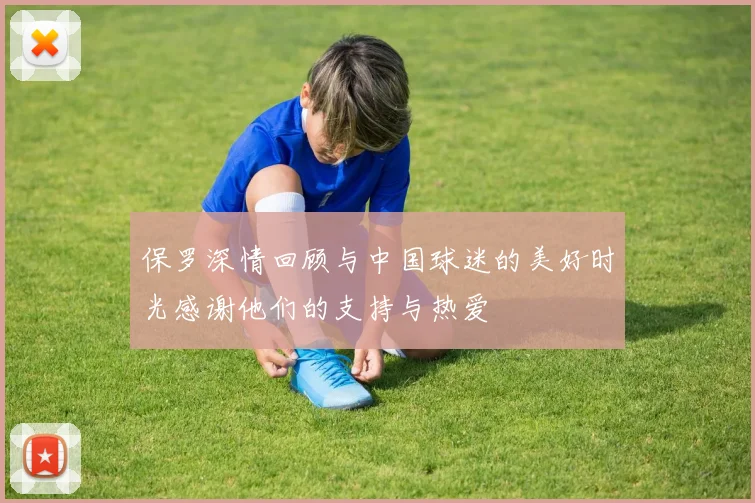 保罗深情回顾与中国球迷的美好时光感谢他们的支持与热爱