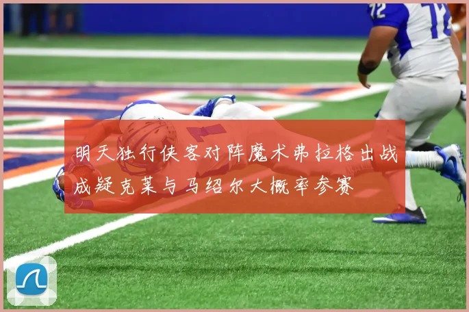 明天独行侠客对阵魔术弗拉格出战成疑克莱与马绍尔大概率参赛