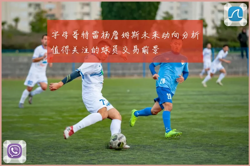 字母哥特雷杨詹姆斯未来动向分析值得关注的球员交易前景