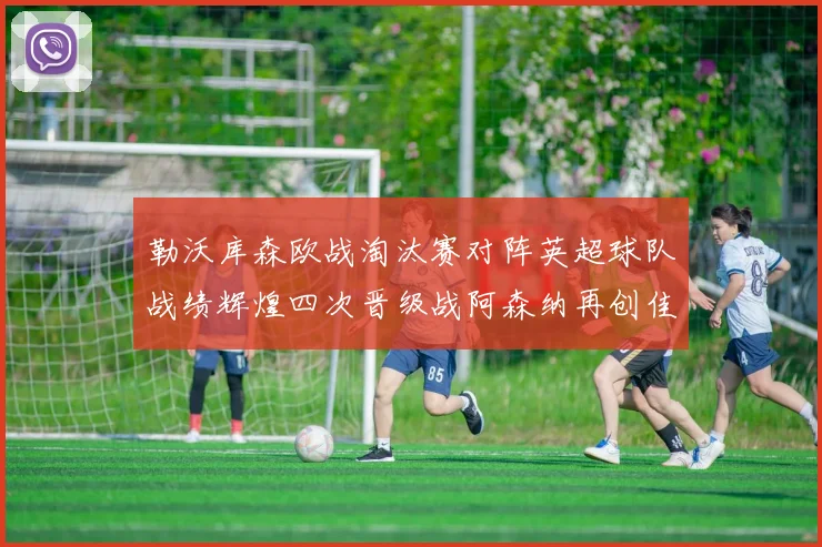 勒沃库森欧战淘汰赛对阵英超球队战绩辉煌四次晋级战阿森纳再创佳绩