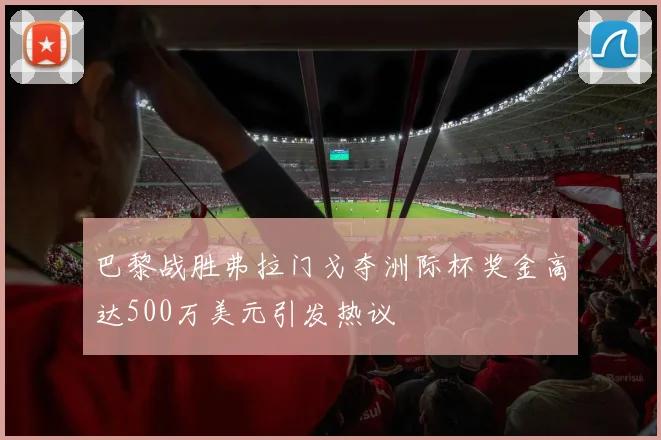 巴黎战胜弗拉门戈夺洲际杯奖金高达500万美元引发热议