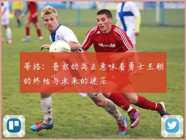 蒂格：普尔的离去意味着勇士王朝的终结与未来的迷茫