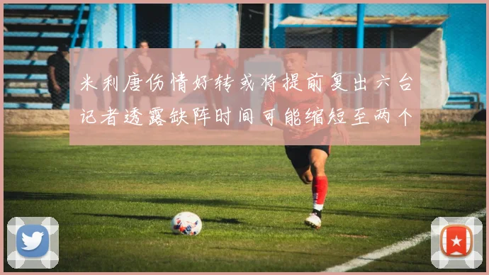 米利唐伤情好转或将提前复出六台记者透露缺阵时间可能缩短至两个月