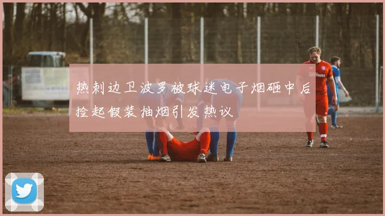 热刺边卫波罗被球迷电子烟砸中后捡起假装抽烟引发热议