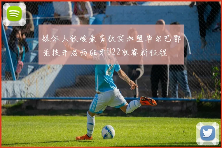媒体人张峻豪黄秋实加盟毕尔巴鄂竞技开启西班牙U22联赛新征程