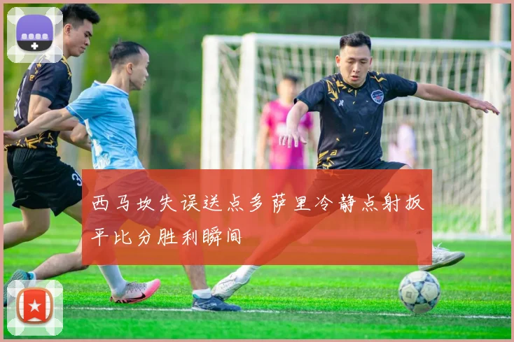 西马坎失误送点多萨里冷静点射扳平比分胜利瞬间