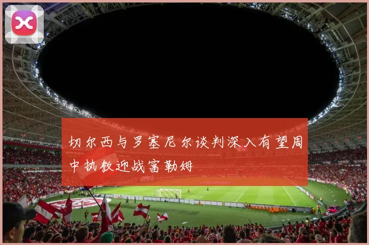 切尔西与罗塞尼尔谈判深入有望周中执教迎战富勒姆