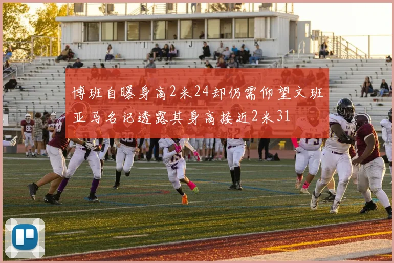 博班自曝身高2米24却仍需仰望文班亚马名记透露其身高接近2米31
