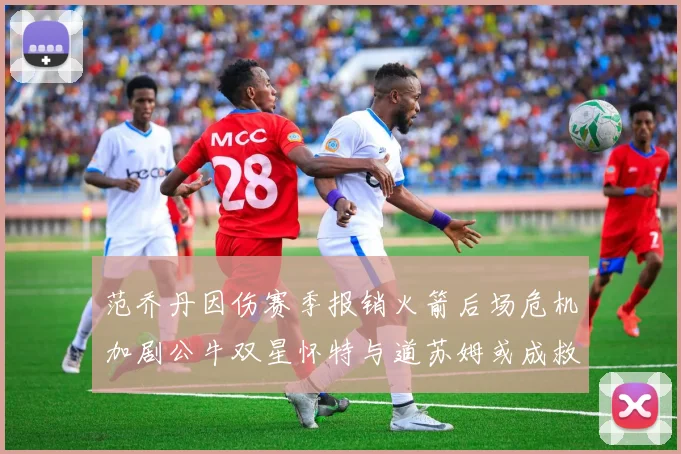 范乔丹因伤赛季报销火箭后场危机加剧公牛双星怀特与道苏姆或成救援希望