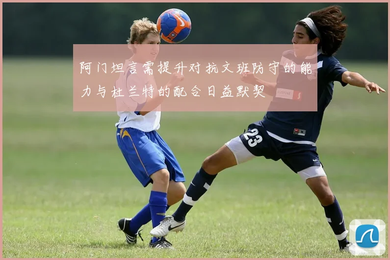 阿门坦言需提升对抗文班防守的能力与杜兰特的配合日益默契