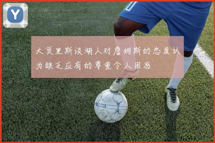 大莫里斯谈湖人对詹姆斯的态度认为缺乏应有的尊重令人困惑