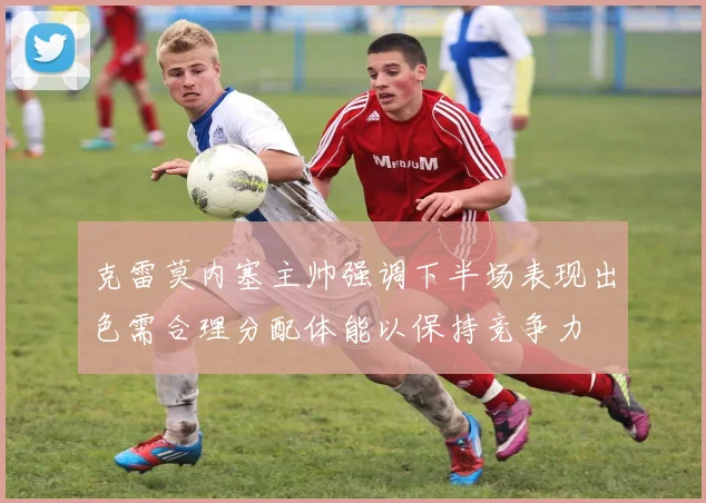 克雷莫内塞主帅强调下半场表现出色需合理分配体能以保持竞争力