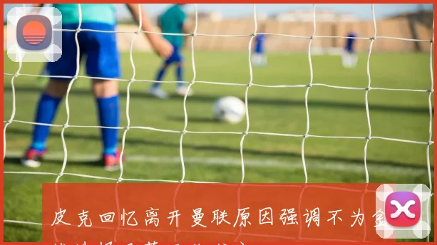 皮克回忆离开曼联原因强调不为金钱选择巴萨而非尤文