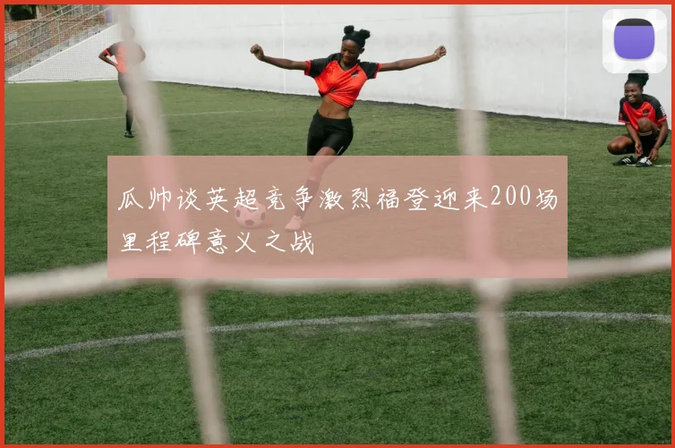 瓜帅谈英超竞争激烈福登迎来200场里程碑意义之战