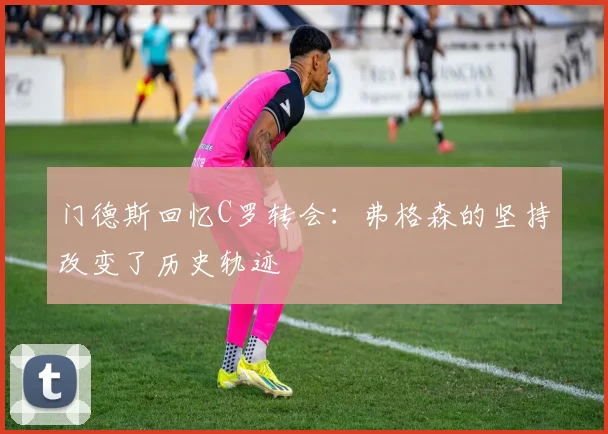 门德斯回忆C罗转会：弗格森的坚持改变了历史轨迹