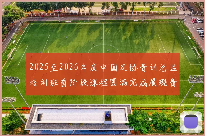 2025至2026年度中国足协青训总监培训班首阶段课程圆满完成展现青训新发展