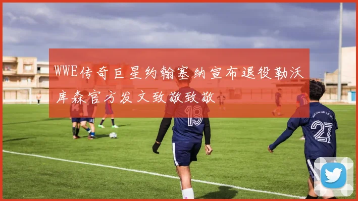 WWE传奇巨星约翰塞纳宣布退役勒沃库森官方发文致敬致敬