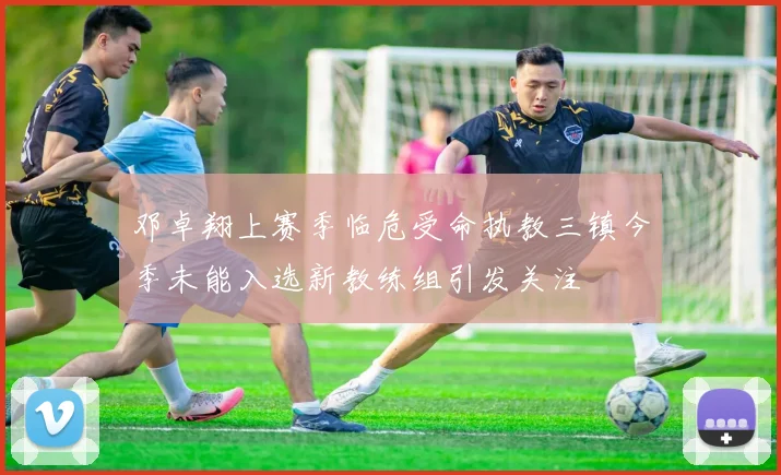邓卓翔上赛季临危受命执教三镇今季未能入选新教练组引发关注