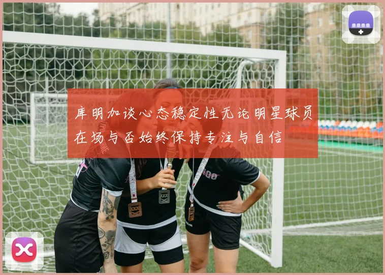库明加谈心态稳定性无论明星球员在场与否始终保持专注与自信