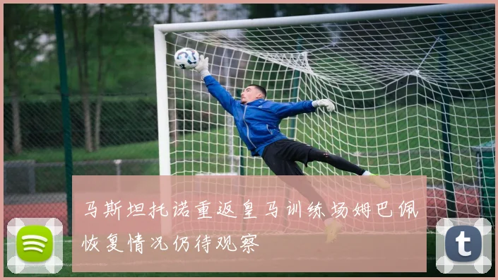 马斯坦托诺重返皇马训练场姆巴佩恢复情况仍待观察