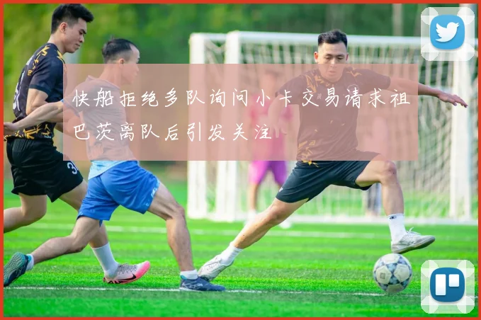 快船拒绝多队询问小卡交易请求祖巴茨离队后引发关注