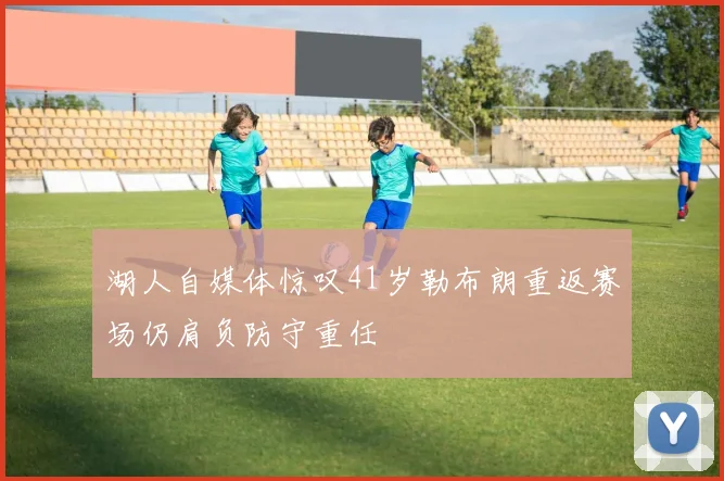湖人自媒体惊叹41岁勒布朗重返赛场仍肩负防守重任