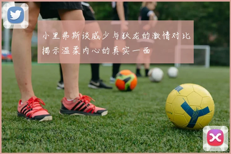 小里弗斯谈威少与狄龙的激情对比揭示温柔内心的真实一面